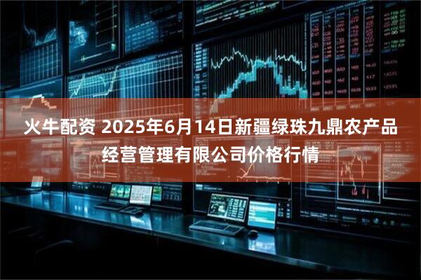 火牛配资 2025年6月14日新疆绿珠九鼎农产品经营管理有限公司价格行情