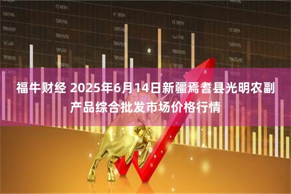 福牛财经 2025年6月14日新疆焉耆县光明农副产品综合批发市场价格行情