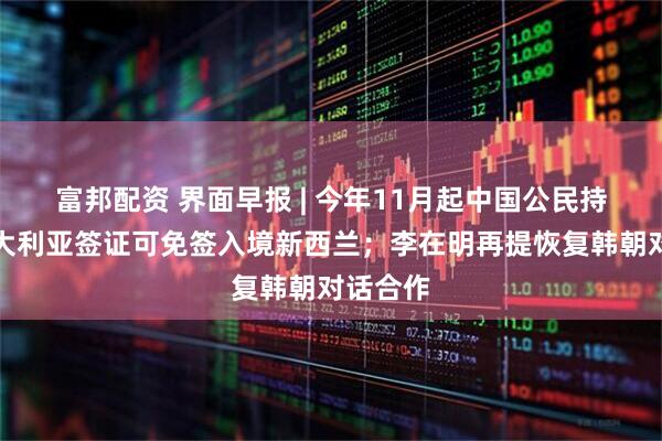 富邦配资 界面早报 | 今年11月起中国公民持有效澳大利亚签证可免签入境新西兰；李在明再提恢复韩朝对话合作