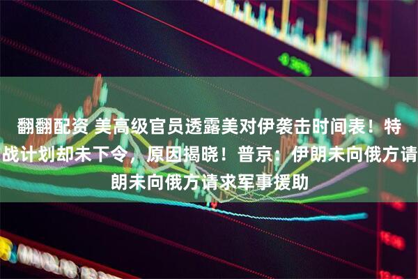 翻翻配资 美高级官员透露美对伊袭击时间表！特朗普批准作战计划却未下令，原因揭晓！普京：伊朗未向俄方请求军事援助