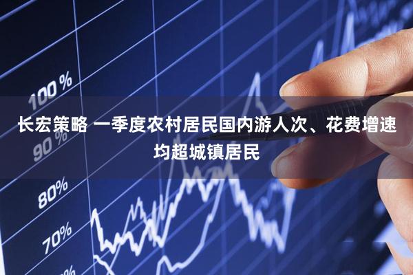 长宏策略 一季度农村居民国内游人次、花费增速均超城镇居民