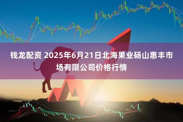 钱龙配资 2025年6月21日北海果业砀山惠丰市场有限公司价格行情