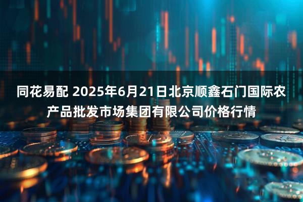同花易配 2025年6月21日北京顺鑫石门国际农产品批发市场集团有限公司价格行情