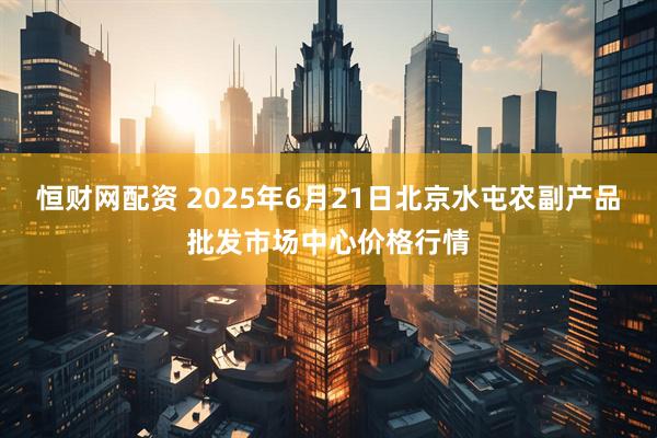 恒财网配资 2025年6月21日北京水屯农副产品批发市场中心价格行情