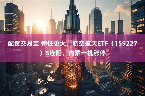 配资交易宝 弹性更大，航空航天ETF（159227）5连阳，内蒙一机涨停