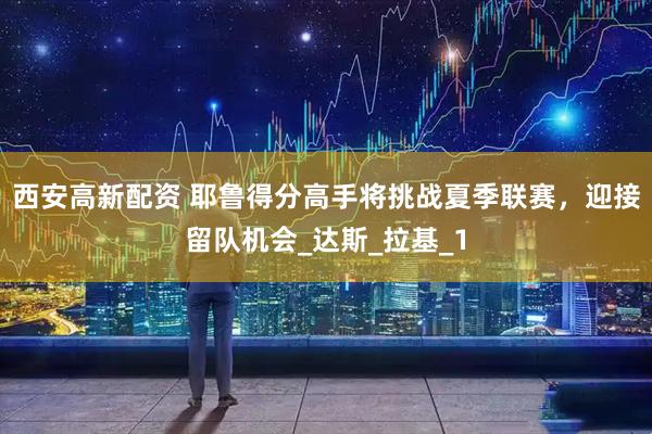 西安高新配资 耶鲁得分高手将挑战夏季联赛，迎接留队机会_达斯_拉基_1