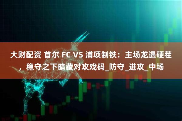 大财配资 首尔 FC VS 浦项制铁：主场龙遇硬茬，稳守之下暗藏对攻戏码_防守_进攻_中场