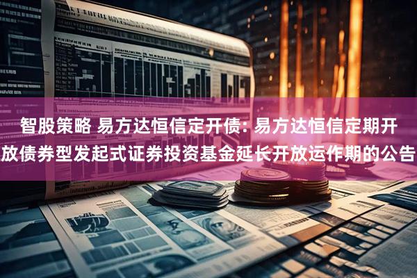 智股策略 易方达恒信定开债: 易方达恒信定期开放债券型发起式证券投资基金延长开放运作期的公告