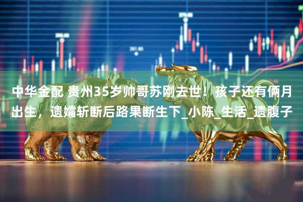 中华金配 贵州35岁帅哥苏刚去世！孩子还有俩月出生，遗孀斩断后路果断生下_小陈_生活_遗腹子