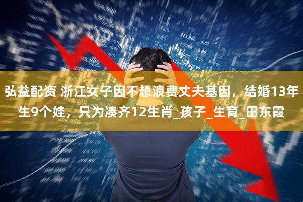 弘益配资 浙江女子因不想浪费丈夫基因，结婚13年生9个娃，只为凑齐12生肖_孩子_生育_田东霞