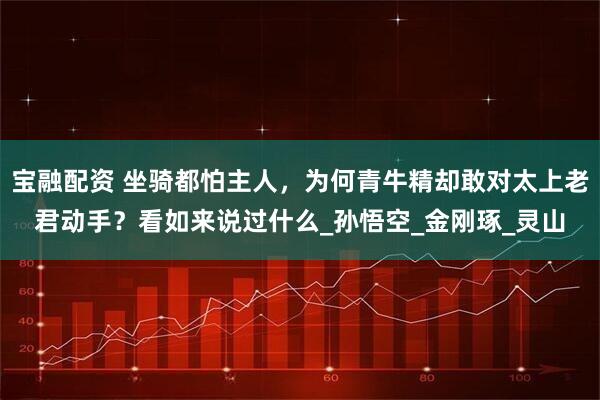宝融配资 坐骑都怕主人，为何青牛精却敢对太上老君动手？看如来说过什么_孙悟空_金刚琢_灵山