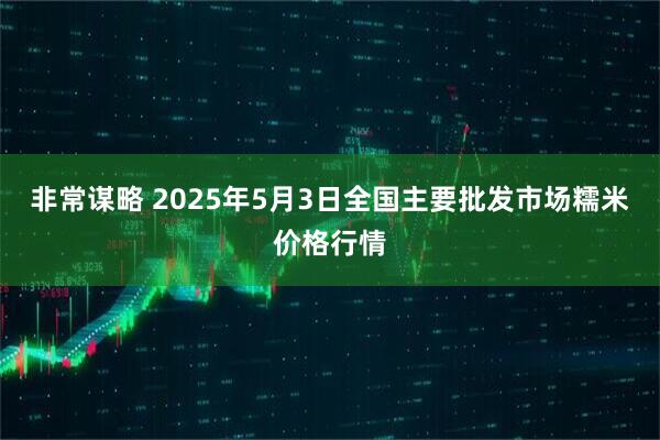 非常谋略 2025年5月3日全国主要批发市场糯米价格行情