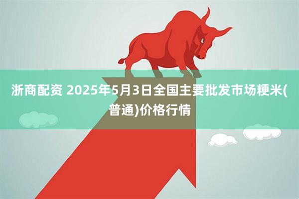 浙商配资 2025年5月3日全国主要批发市场粳米(普通)价格行情