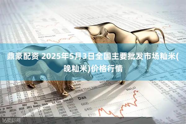 鼎豪配资 2025年5月3日全国主要批发市场籼米(晚籼米)价格行情
