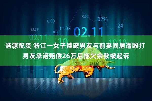 浩源配资 浙江一女子撞破男友与前妻同居遭殴打 男友承诺赔偿26万后拖欠余款被起诉