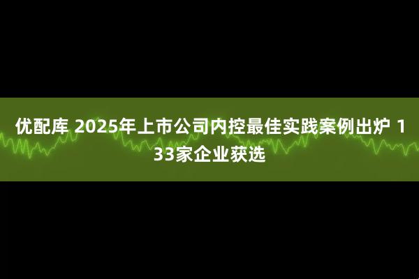 优配库 2025年上市公司内控最佳实践案例出炉 133家企业获选