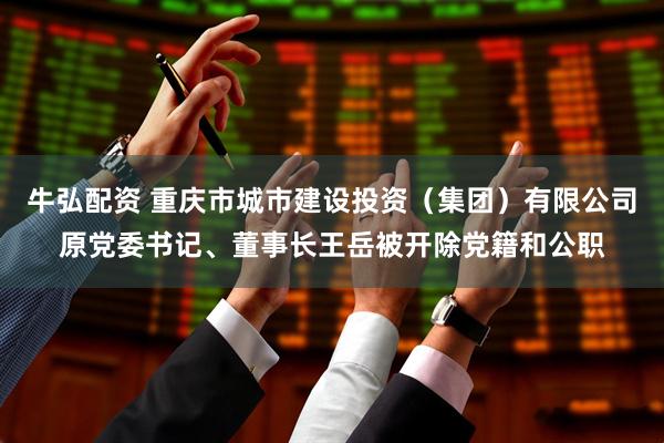牛弘配资 重庆市城市建设投资（集团）有限公司原党委书记、董事长王岳被开除党籍和公职