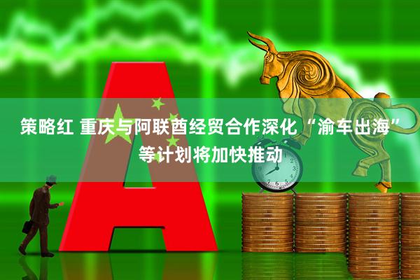 策略红 重庆与阿联酋经贸合作深化 “渝车出海”等计划将加快推动