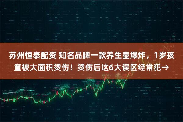 苏州恒泰配资 知名品牌一款养生壶爆炸，1岁孩童被大面积烫伤！烫伤后这6大误区经常犯→