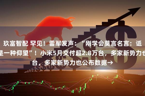 玖富智配 罕见！雷军发声：“刚学会莫言名言：诋毁，本身就是一种仰望”！小米5月交付超2.8万台，多家新势力也公布数据→