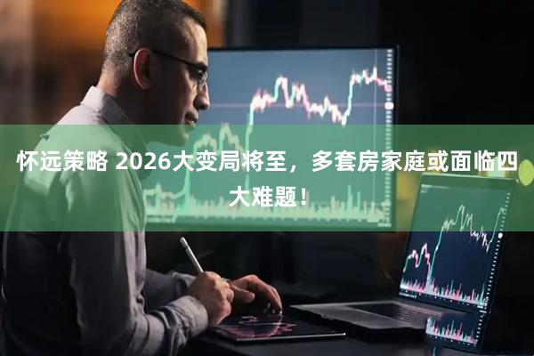 怀远策略 2026大变局将至，多套房家庭或面临四大难题！