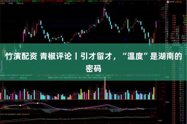 竹演配资 青椒评论丨引才留才，“温度”是湖南的密码