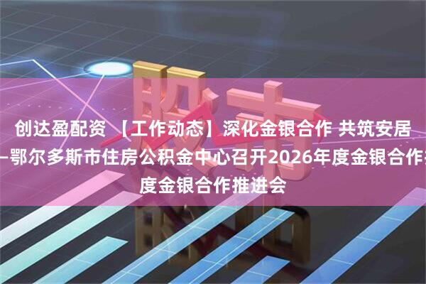 创达盈配资 【工作动态】深化金银合作 共筑安居暖城——鄂尔多斯市住房公积金中心召开2026年度金银合作推进会