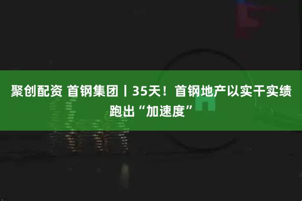 聚创配资 首钢集团丨35天！首钢地产以实干实绩跑出“加速度”