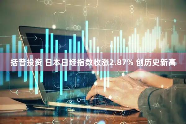 括普投资 日本日经指数收涨2.87% 创历史新高